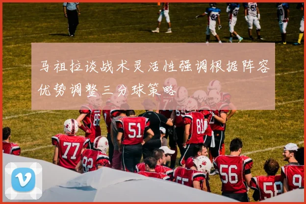 马祖拉谈战术灵活性强调根据阵容优势调整三分球策略
