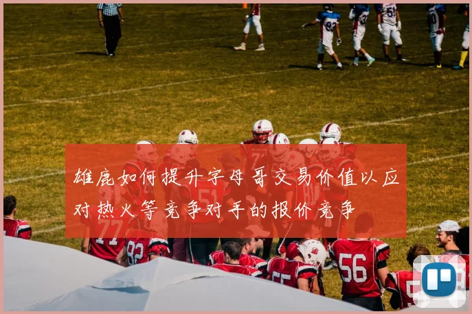雄鹿如何提升字母哥交易价值以应对热火等竞争对手的报价竞争