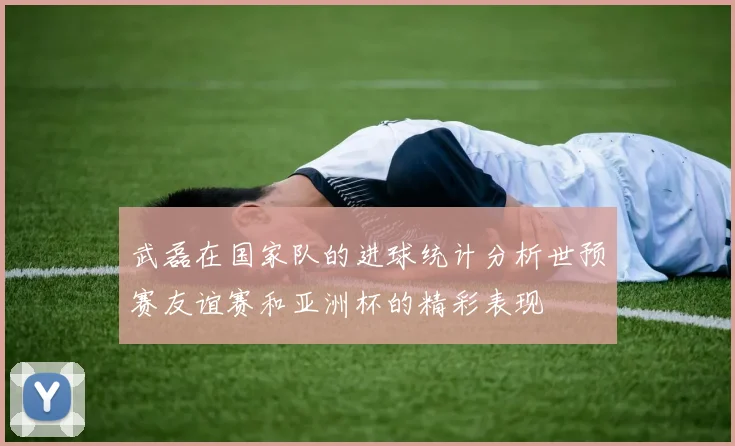武磊在国家队的进球统计分析世预赛友谊赛和亚洲杯的精彩表现
