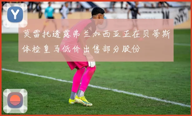 莫雷托透露弗兰加西亚正在贝蒂斯体检皇马低价出售部分股份