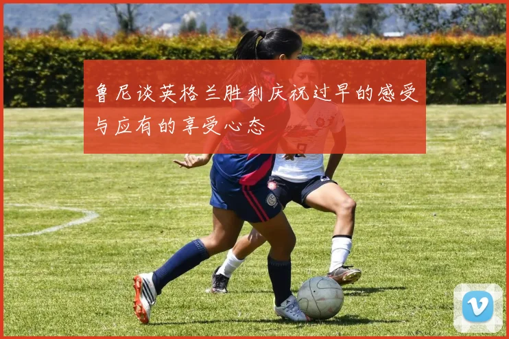鲁尼谈英格兰胜利庆祝过早的感受与应有的享受心态