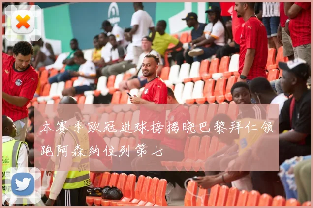 本赛季欧冠进球榜揭晓巴黎拜仁领跑阿森纳位列第七