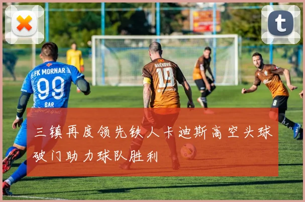 三镇再度领先铁人卡迪斯高空头球破门助力球队胜利