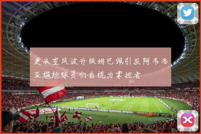 更衣室风波升级姆巴佩引发阿韦洛亚尴尬球员们自视为掌控者